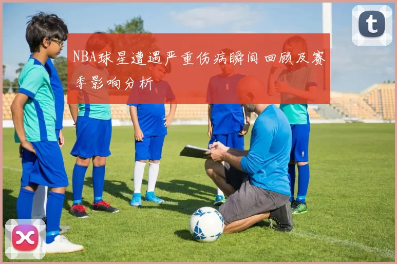 NBA球星遭遇严重伤病瞬间回顾及赛季影响分析